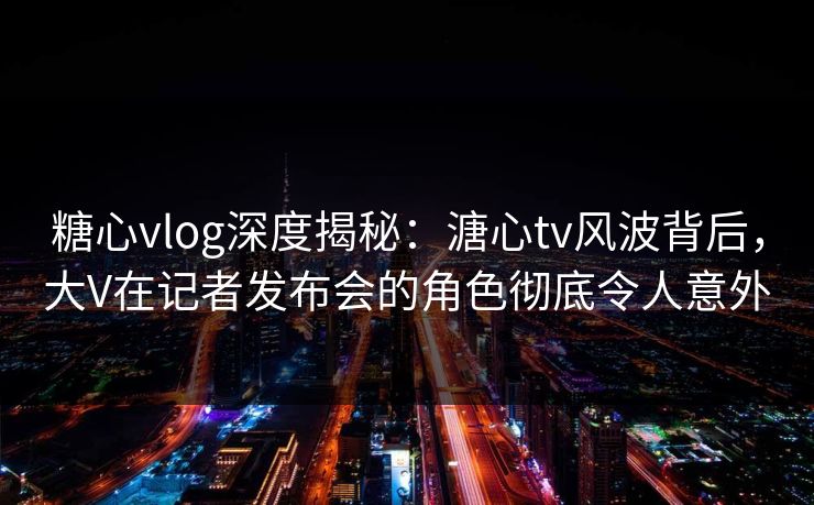 糖心vlog深度揭秘：溏心tv风波背后，大V在记者发布会的角色彻底令人意外