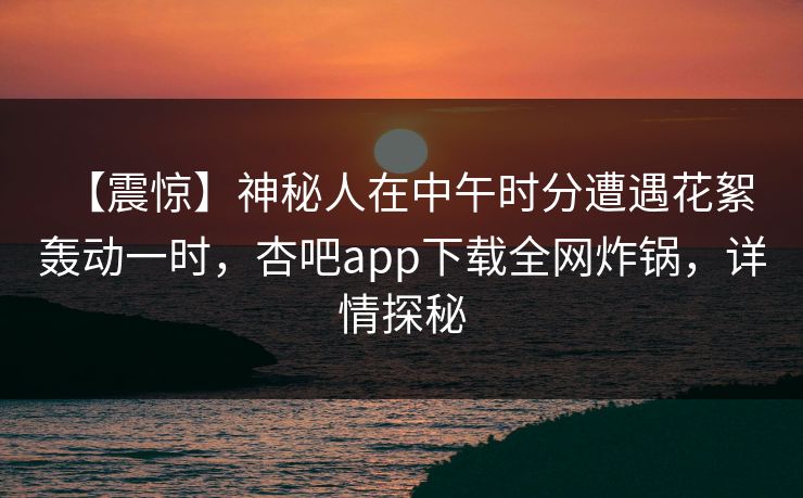【震惊】神秘人在中午时分遭遇花絮 轰动一时，杏吧app下载全网炸锅，详情探秘