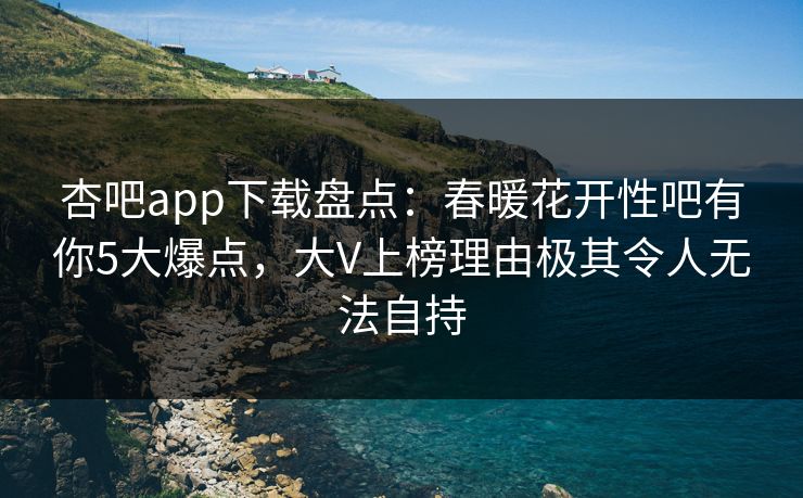 杏吧app下载盘点：春暖花开性吧有你5大爆点，大V上榜理由极其令人无法自持