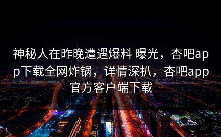 神秘人在昨晚遭遇爆料 曝光，杏吧app下载全网炸锅，详情深扒，杏吧app官方客户端下载