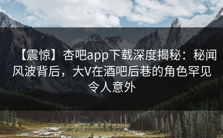 【震惊】杏吧app下载深度揭秘：秘闻风波背后，大V在酒吧后巷的角色罕见令人意外