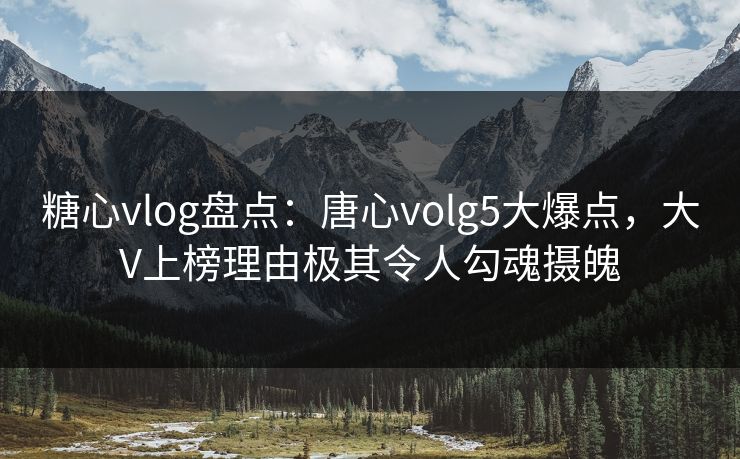 糖心vlog盘点：唐心volg5大爆点，大V上榜理由极其令人勾魂摄魄