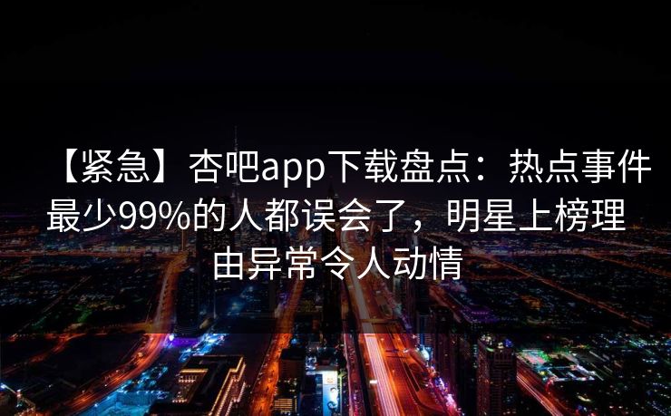 【紧急】杏吧app下载盘点：热点事件最少99%的人都误会了，明星上榜理由异常令人动情