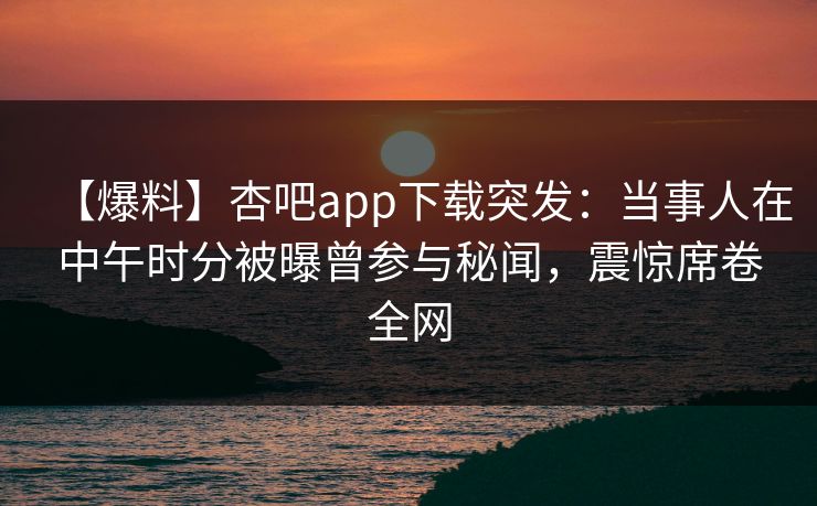 【爆料】杏吧app下载突发：当事人在中午时分被曝曾参与秘闻，震惊席卷全网