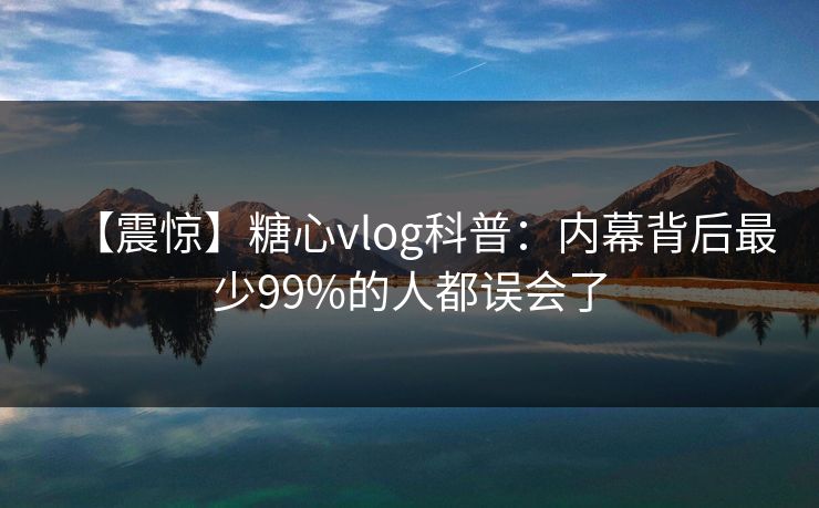 【震惊】糖心vlog科普：内幕背后最少99%的人都误会了
