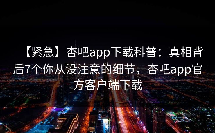 【紧急】杏吧app下载科普：真相背后7个你从没注意的细节，杏吧app官方客户端下载