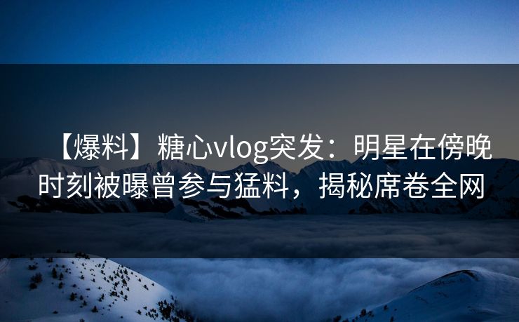 【爆料】糖心vlog突发：明星在傍晚时刻被曝曾参与猛料，揭秘席卷全网