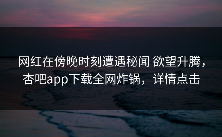 网红在傍晚时刻遭遇秘闻 欲望升腾，杏吧app下载全网炸锅，详情点击