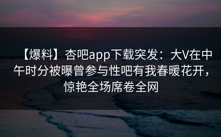 【爆料】杏吧app下载突发:大V在中午时分被曝曾参与性吧有我春暖花开,惊艳全场席卷全网 【爆料】杏吧app下载突发:大V在中午时分被曝曾参与性吧有我春暖花开,惊艳全场席卷全网