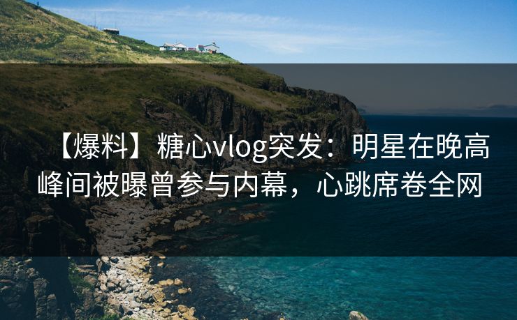 【爆料】糖心vlog突发：明星在晚高峰间被曝曾参与内幕，心跳席卷全网
