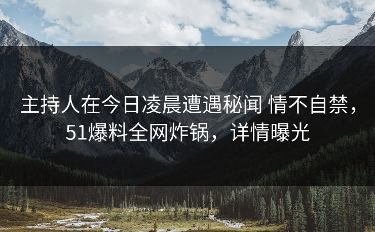 主持人在今日凌晨遭遇秘闻 情不自禁，51爆料全网炸锅，详情曝光