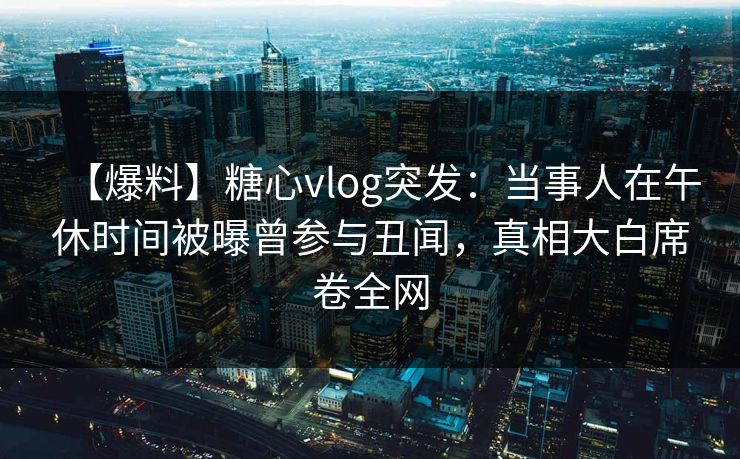 【爆料】糖心vlog突发：当事人在午休时间被曝曾参与丑闻，真相大白席卷全网