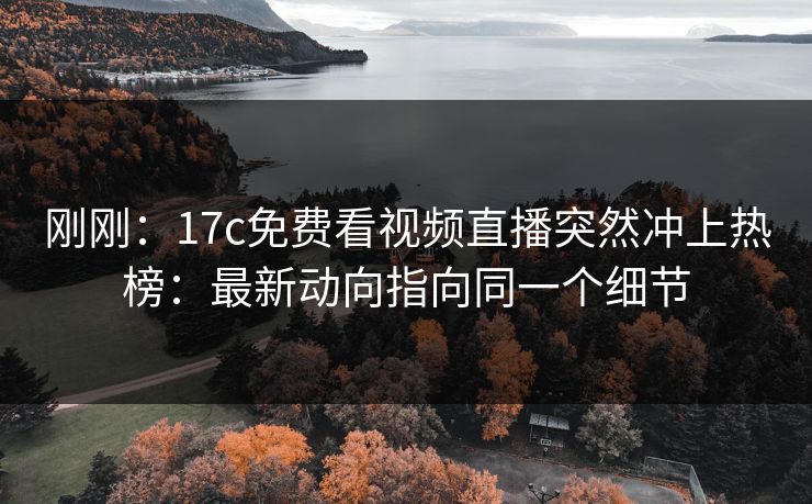 刚刚：17c免费看视频直播突然冲上热榜：最新动向指向同一个细节