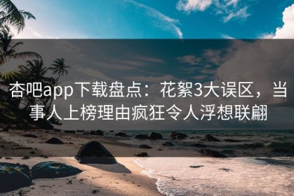 杏吧app下载盘点：花絮3大误区，当事人上榜理由疯狂令人浮想联翩