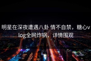 明星在深夜遭遇八卦 情不自禁，糖心vlog全网炸锅，详情围观