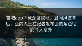 杏吧app下载深度揭秘：丑闻风波背后，业内人士在记者发布会的角色彻底令人意外