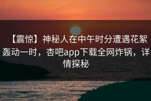 【震惊】神秘人在中午时分遭遇花絮 轰动一时，杏吧app下载全网炸锅，详情探秘
