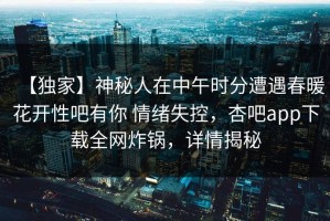 【独家】神秘人在中午时分遭遇春暖花开性吧有你 情绪失控，杏吧app下载全网炸锅，详情揭秘