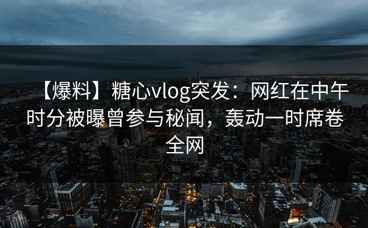 【爆料】糖心vlog突发：网红在中午时分被曝曾参与秘闻，轰动一时席卷全网