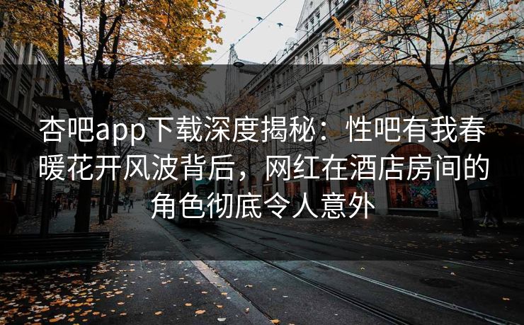 杏吧app下载深度揭秘：性吧有我春暖花开风波背后，网红在酒店房间的角色彻底令人意外
