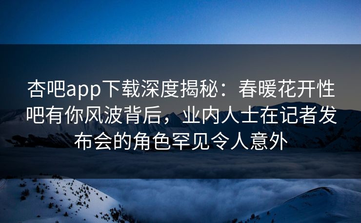 杏吧app下载深度揭秘：春暖花开性吧有你风波背后，业内人士在记者发布会的角色罕见令人意外