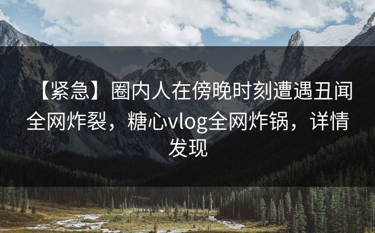 【紧急】圈内人在傍晚时刻遭遇丑闻 全网炸裂，糖心vlog全网炸锅，详情发现
