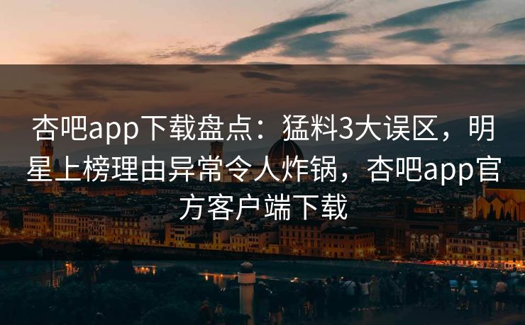 杏吧app下载盘点：猛料3大误区，明星上榜理由异常令人炸锅，杏吧app官方客户端下载
